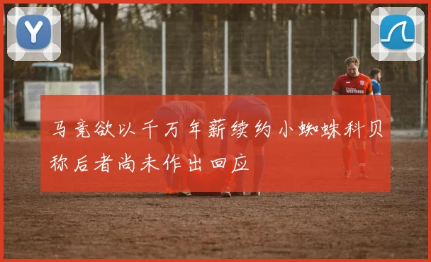 马竞欲以千万年薪续约小蜘蛛科贝称后者尚未作出回应