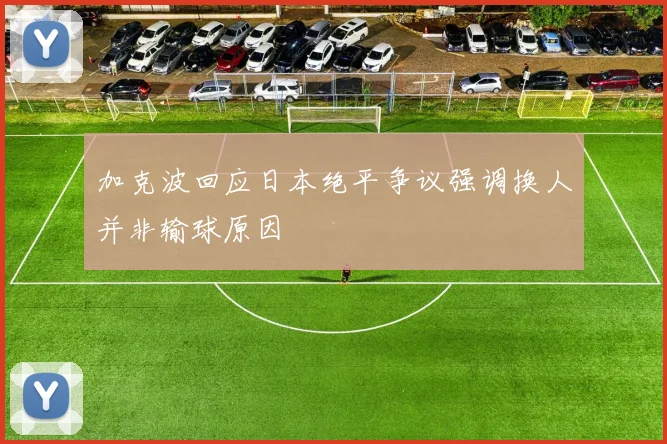 加克波回应日本绝平争议强调换人并非输球原因
