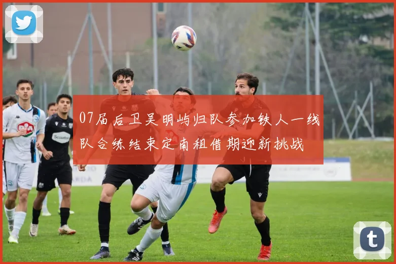 07届后卫吴明屿归队参加铁人一线队合练结束定南租借期迎新挑战