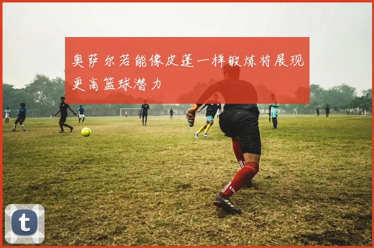 奥萨尔若能像皮蓬一样锻炼将展现更高篮球潜力