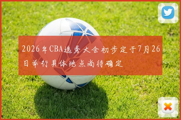 2026年CBA选秀大会初步定于7月26日举行具体地点尚待确定