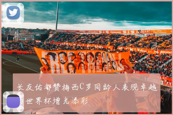 长友佑都赞梅西C罗同龄人表现卓越为世界杯增光添彩