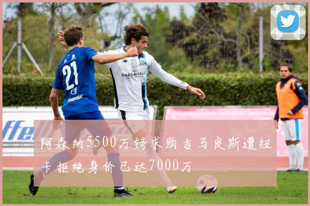 阿森纳5500万镑求购吉马良斯遭纽卡拒绝身价已达7000万