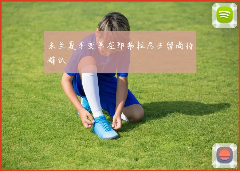 米兰夏季变革在即弗拉尼去留尚待确认