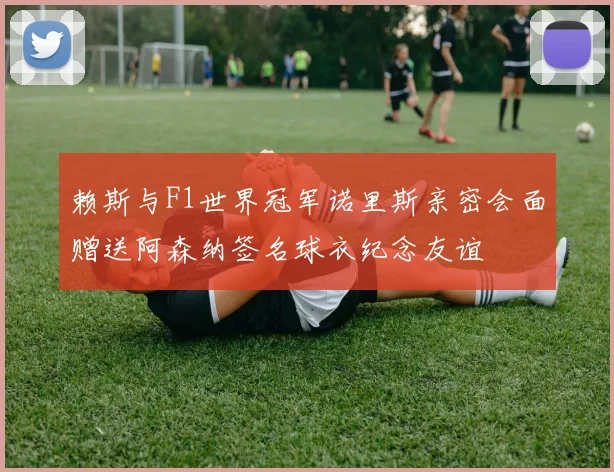 赖斯与F1世界冠军诺里斯亲密会面赠送阿森纳签名球衣纪念友谊