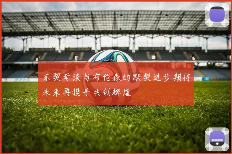 东契奇谈与布伦森的默契进步期待未来再携手共创辉煌