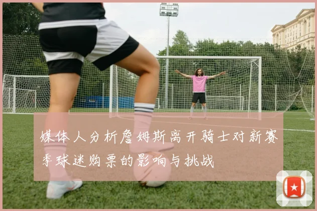 媒体人分析詹姆斯离开骑士对新赛季球迷购票的影响与挑战