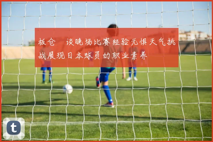 板仓滉谈晚场比赛经验无惧天气挑战展现日本球员的职业素养