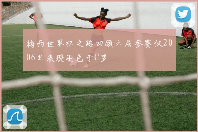 梅西世界杯之路回顾六届参赛仅2006年表现逊色于C罗