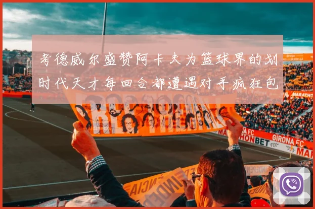 考德威尔盛赞阿卡夫为篮球界的划时代天才每回合都遭遇对手疯狂包夹挑战