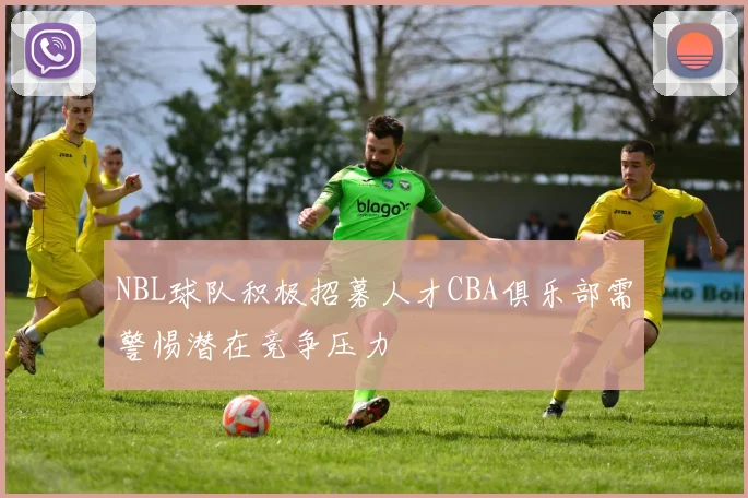 NBL球队积极招募人才CBA俱乐部需警惕潜在竞争压力