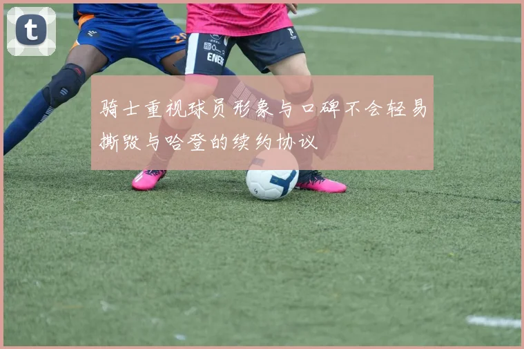 骑士重视球员形象与口碑不会轻易撕毁与哈登的续约协议