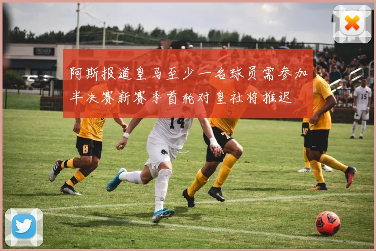 阿斯报道皇马至少一名球员需参加半决赛新赛季首轮对皇社将推迟
