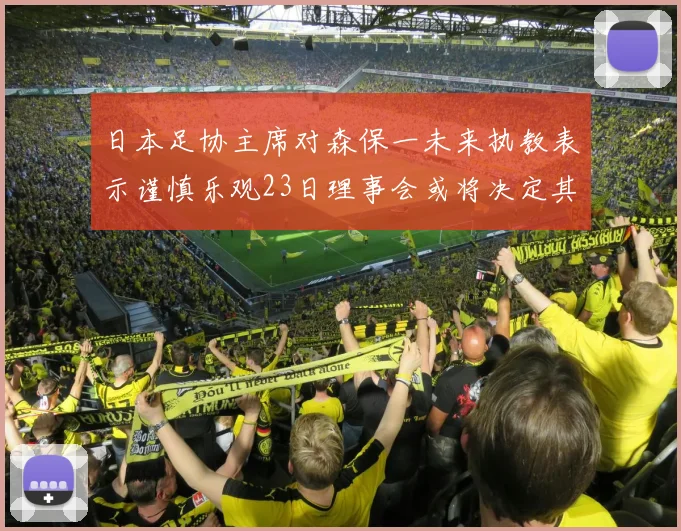日本足协主席对森保一未来执教表示谨慎乐观23日理事会或将决定其去留