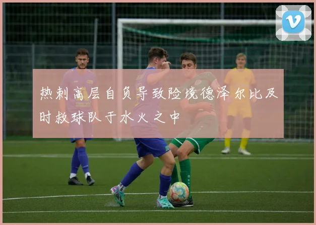 热刺高层自负导致险境德泽尔比及时救球队于水火之中