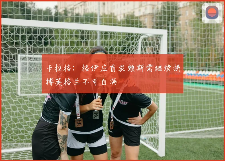 卡拉格：格伊应首发赖斯需继续拼搏英格兰不可自满